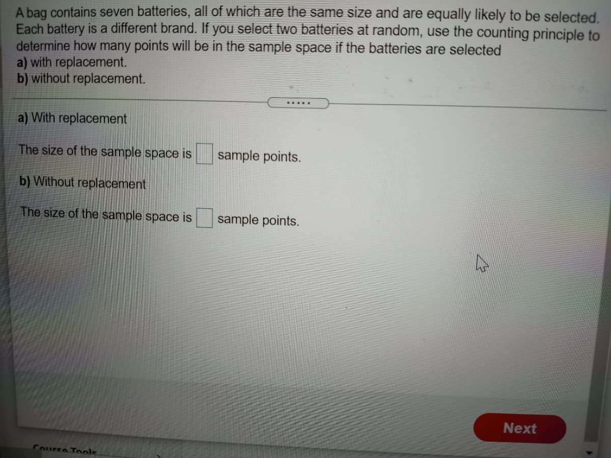 A bag contains seven batteries, all of which are the same size and are equally likely to be selected.
Each battery is a different brand. If you select two batteries at random, use the counting principle to
determine how many points will be in the sample space if the batteries are selected
a) with replacement.
b) without replacement.
.....
a) With replacement
The size of the sample space is
sample points.
b) Without replacement
The size of the sample space is
sample points.
Next
Course Tools
