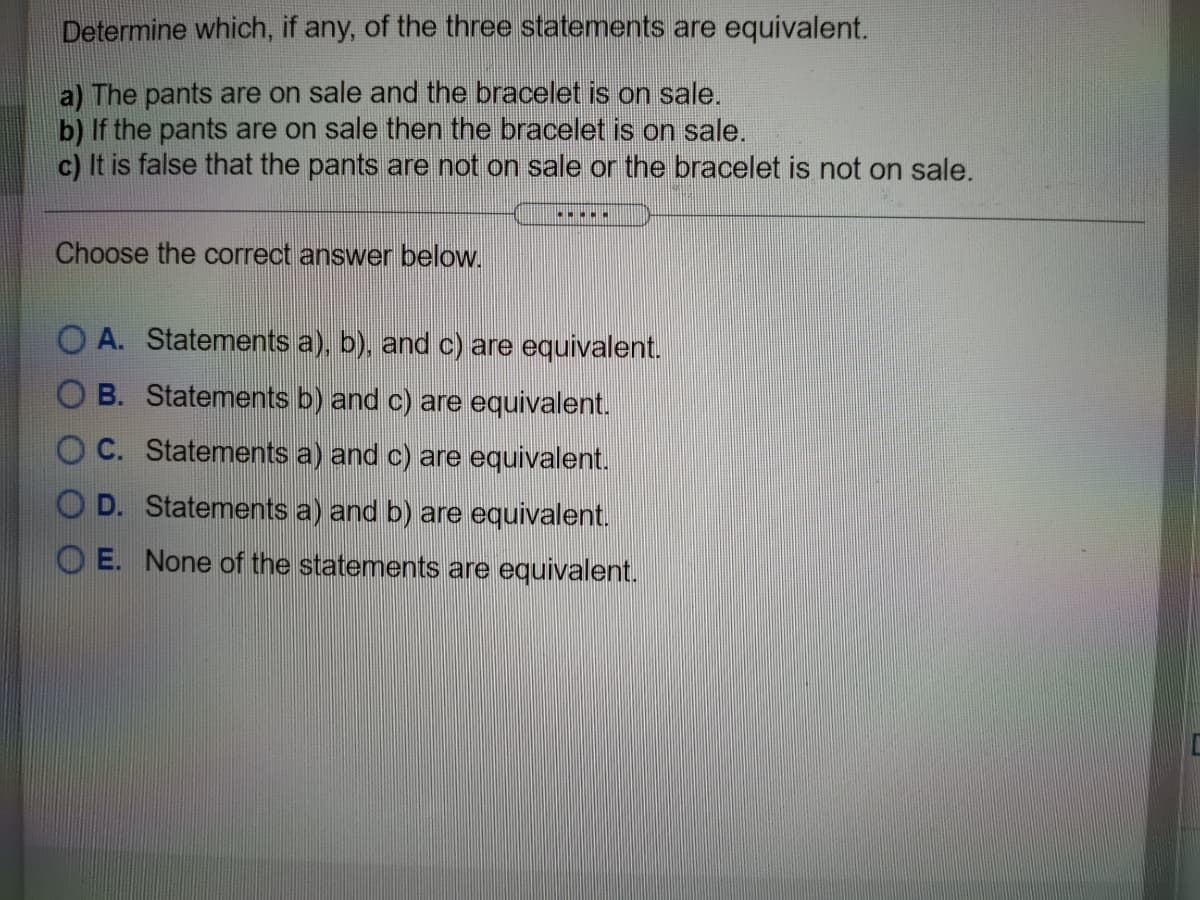 Determine which, if any, of the three statements are equivalent.
a) The pants are on sale and the bracelet is on sale.
b) If the pants are on sale then the bracelet is on sale.
c) It is false that the pants are not on sale or the bracelet is not on sale.
Choose the correct answer below.
O A. Statements a), b), and c) are equivalent.
O B. Statements b) and c) are equivalent.
O C. Statements a) and c) are equivalent.
O D. Statements a) and b) are equivalent.
O E. None of the statements are equivalent.

