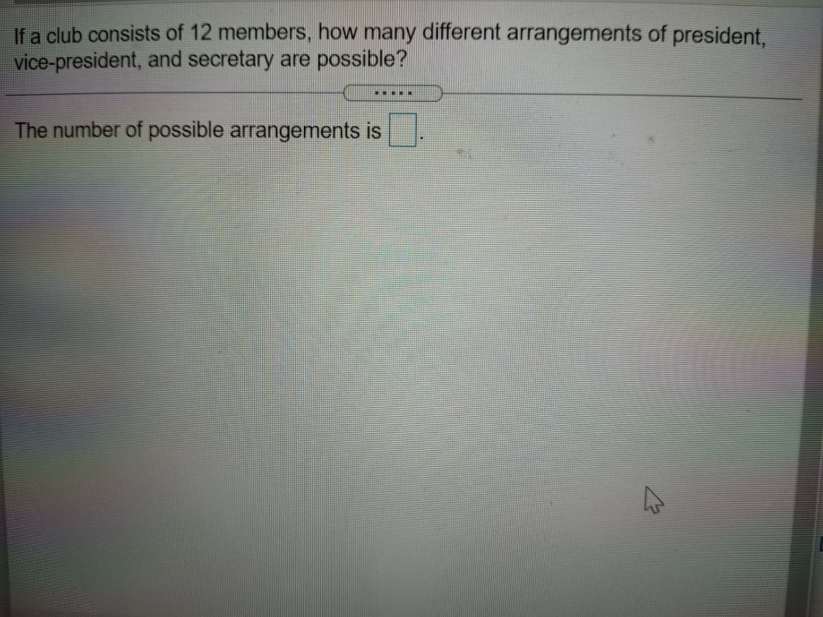 If a club consists of 12 members, how many different arrangements of president,
vice-president, and secretary are possible?
The number of possible arrangements is
