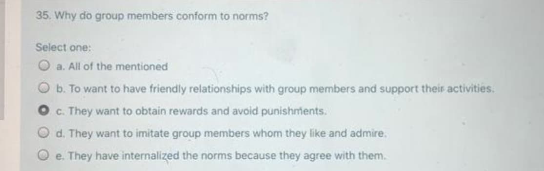 35. Why do group members conform to norms?
Select one:
O a. All of the mentioned
b. To want to have friendly relationships with group members and support their activities.
c. They want to obtain rewards and avoid punishments.
d. They want to imitate group members whom they like and admire.
e. They have internalized the norms because they agree with them.
