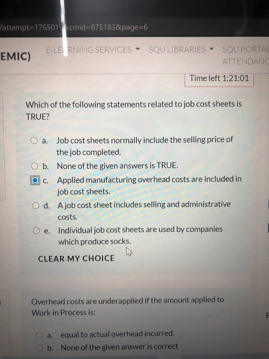 Pattempt=1765019cmid%3D875183&page%3D6
E-LE RNING SERVICES
SQU LIBRARIES Y
SQU PORTAL
ATTENDANC
EMIC)
Time left 1:21:01
Which of the following statements related to job cost sheets is
TRUE?
Job cost sheets normally include the selling price of
the job completed.
а.
b. None of the given answers is TRUE.
OC. Applied manufacturing overhead costs are included in
job cost sheets.
d. Ajob cost sheet includes selling and administrative
costs.
O e. Individual job cost sheets are used by companies
which produce socks.
CLEAR MY CHOICE
Overhead costs are underapplied if the amount applied to
Work in Process is:
a. equal to actual overhead incurred.
b. None of the given answer is correct
