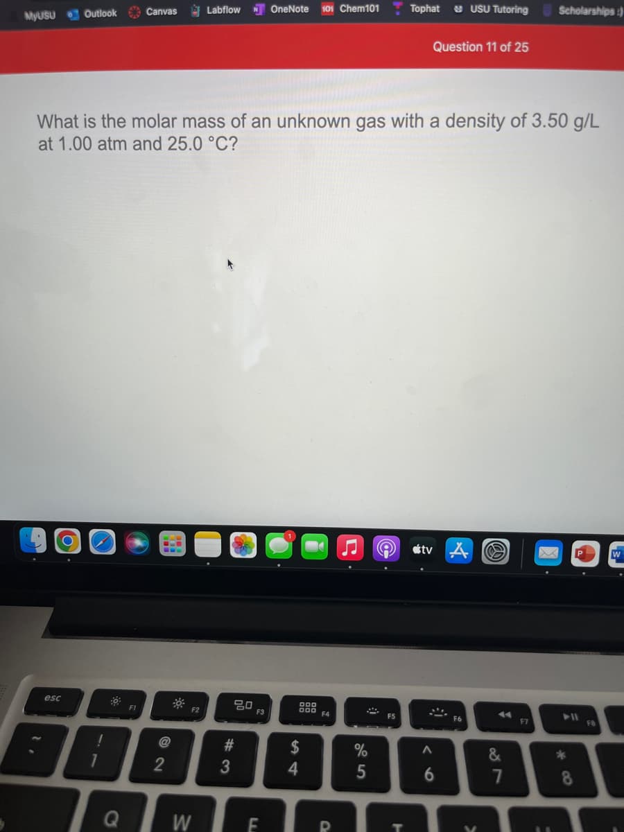 101 Chem101
Tophat
S USU Tutoring
Scholarships:)
Labflow
N OneNote
MYUSU Outlook Canvas
Question 11 of 25
What is the molar mass of an unknown gas with a density of 3.50 g/L
at 1.00 atm and 25.0 °C?
étv
esc
吕口
F3
D00 F4
FI
F2
F6
F7
FB
@
2$
%
&
2
4
6.
8.
Q
W
# 3
