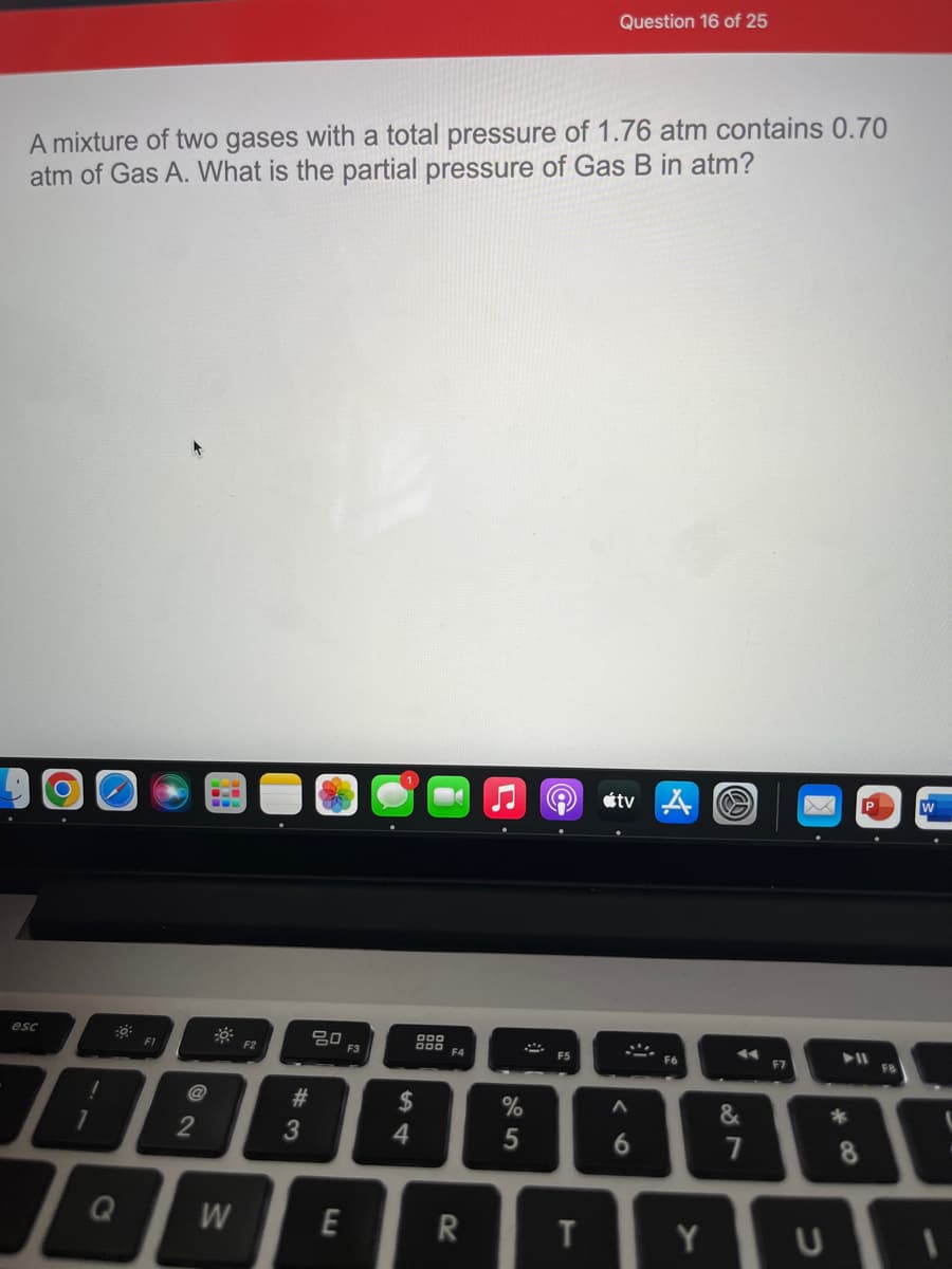 Question 16 of 25
A mixture of two gases with a total pressure of 1.76 atm contains 0.70
atm of Gas A. What is the partial pressure of Gas B in atm?
étv A
esc
F1
F2
F3
F4
F5
F6
F7
F8
#3
2$
%
4
7
W
E
R
Y
