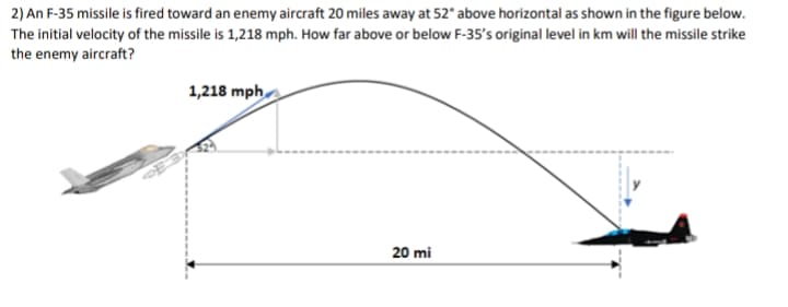 2) An F-35 missile is fired toward an enemy aircraft 20 miles away at 52° above horizontal as shown in the figure below.
The initial velocity of the missile is 1,218 mph. How far above or below F-35's original level in km will the missile strike
the enemy aircraft?
1,218 mph
20 mi
