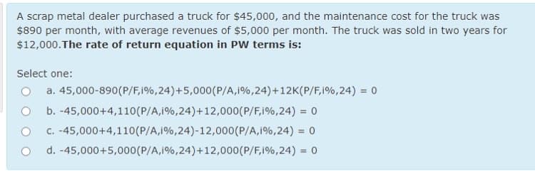 A scrap metal dealer purchased a truck for $45,000, and the maintenance cost for the truck was
$890 per month, with average revenues of $5,000 per month. The truck was sold in two years for
$12,000.The rate of return equation in PW terms is:
Select one:
a. 45,000-890(P/F,i%,24)+5,000(P/A,i%,24)+12K(P/F,i%,24) = 0
b. -45,000+4,110(P/A,i%,24)+12,000(P/F,i%,24) = 0
C. -45,000+4,110(P/A,i%,24)-12,000(P/A,i%,24) = 0
d. -45,000+5,000(P/A,1%,24)+12,000(P/F,i%,24) = 0
