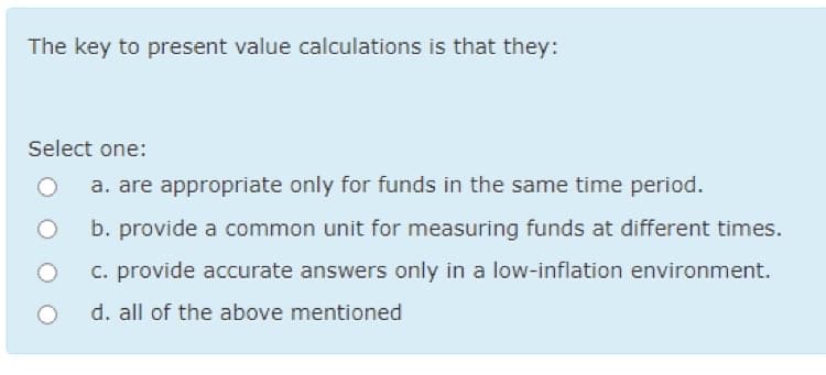 The key to present value calculations is that they:
Select one:
a. are appropriate only for funds in the same time period.
b. provide a common unit for measuring funds at different times.
c. provide accurate answers only in a low-inflation environment.
d. all of the above mentioned
