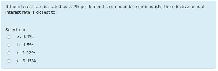 If the interest rate is stated as 2.2% per 6 months compounded continuously, the effective annual
interest rate is closest to:
Select one:
a. 3.4%.
b. 4.5%.
c. 2.22%.
d. 3.45%.
