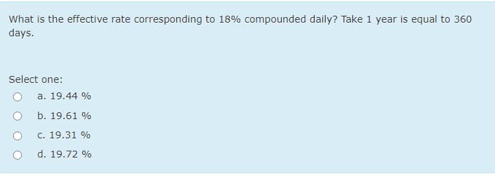 What is the effective rate corresponding to 18% compounded daily? Take 1 year is equal to 360
days.
Select one:
a. 19.44 %
b. 19.61 %
c. 19.31 %
d. 19.72 %
