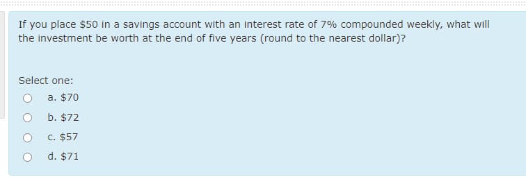 If you place $50 in a savings account with an interest rate of 7% compounded weekly, what will
the investment be worth at the end of five years (round to the nearest dollar)?
Select one:
a. $70
b. $72
C. $57
d. $71
