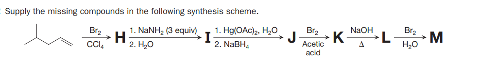 Supply the missing compounds in the following synthesis scheme.
1. NaNH2 (3 equiv)
H
CCI4
Br2
1. Hg(ОAc)2, H20
Br,
NaOH
Br2
K
->
2. Н,О
2. NaBH4
Acetic
A
H,0
acid
