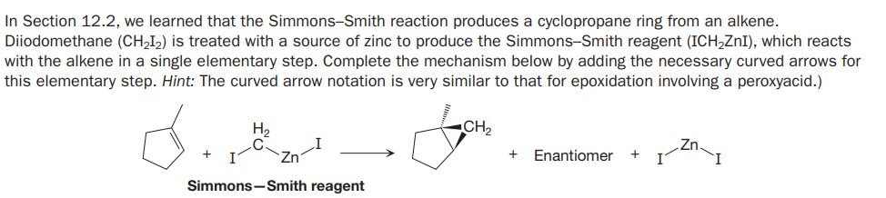 In Section 12.2, we learned that the Simmons-Smith reaction produces a cyclopropane ring from an alkene.
Diiodomethane (CH,I2) is treated with a source of zinc to produce the Simmons-Smith reagent (ICH,ZnI), which reacts
with the alkene in a single elementary step. Complete the mechanism below by adding the necessary curved arrows for
this elementary step. Hint: The curved arrow notation is very similar to that for epoxidation involving a peroxyacid.)
H,
CH2
Enantiomer
+
Simmons-Smith reagent
