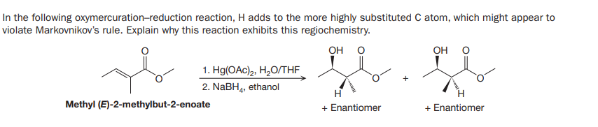 In the following oxymercuration-reduction reaction, H adds to the more highly substituted C atom, which might appear to
violate Markovnikov's rule. Explain why this reaction exhibits this regiochemistry.
OH O
он о
1. Hg(OAc)2, H,O/THE
2. NABH, ethanol
Methyl (E)-2-methylbut-2-enoate
+ Enantiomer
+ Enantiomer
