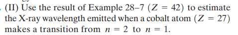 - (II) Use the result of Example 28–7 (Z = 42) to estimate
the X-ray wavelength emitted when a cobalt atom (Z = 27)
makes a transition from n = 2 to n = 1.
