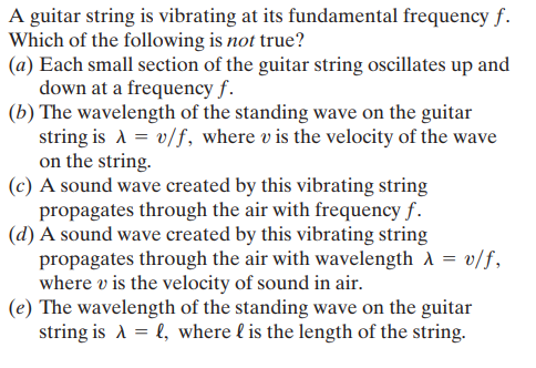 A guitar string is vibrating at its fundamental frequency f.
Which of the following is not true?
(a) Each small section of the guitar string oscillates up and
down at a frequency f.
(b) The wavelength of the standing wave on the guitar
string is A = v/f, where v is the velocity of the wave
on the string.
(c) A sound wave created by this vibrating string
propagates through the air with frequency f.
(d) A sound wave created by this vibrating string
propagates through the air with wavelength A = v/f,
where v is the velocity of sound in air.
(e) The wavelength of the standing wave on the guitar
string is A = l, where l is the length of the string.
