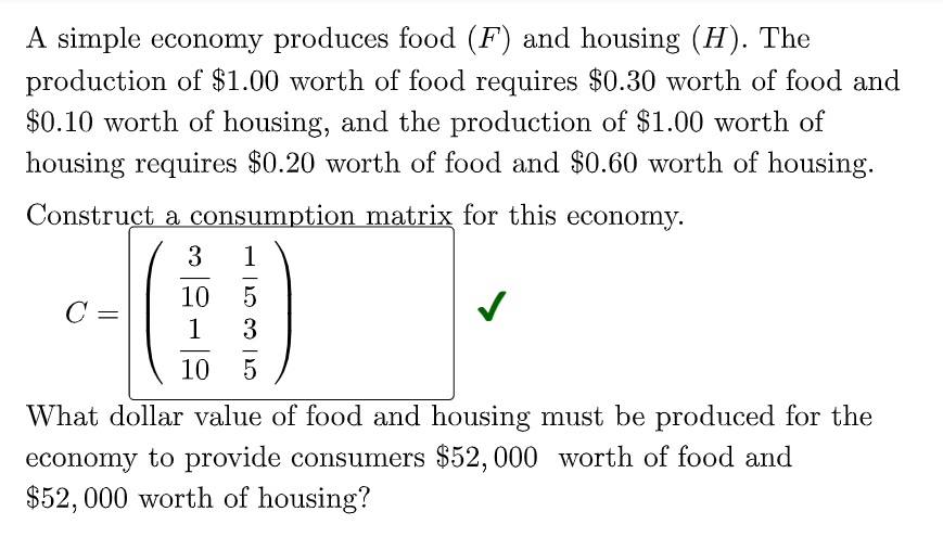 A simple economy produces food (F) and housing (H). The
production of $1.00 worth of food requires $0.30 worth of food and
$0.10 worth of housing, and the production of $1.00 worth of
housing requires $0.20 worth of food and $0.60 worth of housing.
Construct a consumption matrix for this economy.
3
1
10
5
C =
1
3
10
What dollar value of food and housing must be produced for the
economy to provide consumers $52,000 worth of food and
$52, 000 worth of housing?
