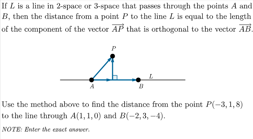 If L is a line in 2-space or 3-space that passes through the points A and
B, then the distance from a point P to the line L is equal to the length
of the component of the vector AP that is orthogonal to the vector AB.
L
A
В
Use the method above to find the distance from the point P(-3,1,8)
to the line through A(1, 1,0) and B(-2,3, –4).
NOTE: Enter the exact answer.
