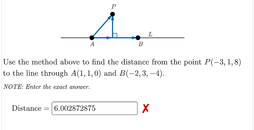 P
L
A
B
Use the method above to find the distance from the point P(-3,1,8)
to the line through A(1, 1,0) and B(-2,3, –4).
NOTE: Enter the exact answer.
Distance
6.002872875
