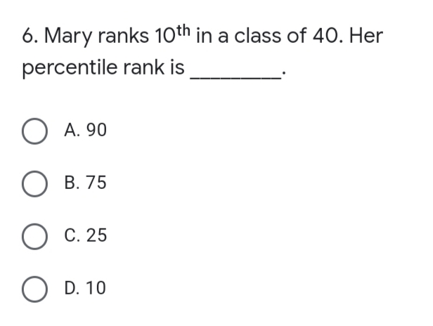 6. Mary ranks 10th in a class of 40. Her
percentile rank is
O A. 90
В. 75
ОС.25
O D. 10
