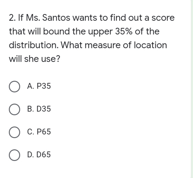 2. If Ms. Santos wants to find out a score
that will bound the upper 35% of the
distribution. What measure of location
will she use?
О А. Р35
B. D35
О С. Р65
O D. D65
