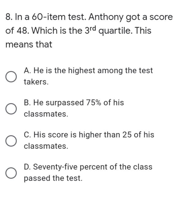 8. In a 60-item test. Anthony got a score
of 48. Which is the 3rd quartile. This
means that
A. He is the highest among the test
takers.
B. He surpassed 75% of his
classmates.
C. His score is higher than 25 of his
classmates.
D. Seventy-five percent of the class
passed the test.
