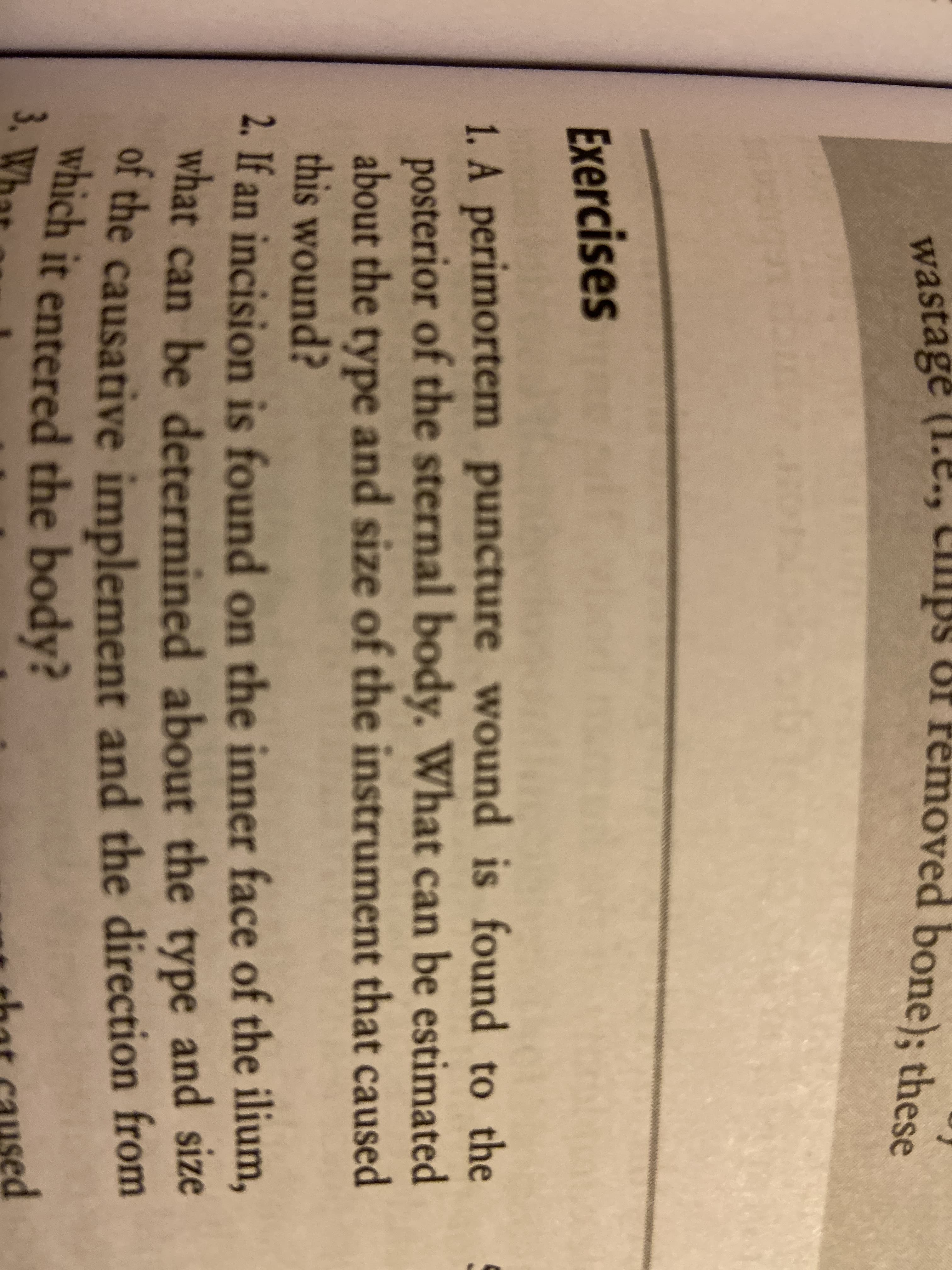 3,
wastage (1.e., Clips Of Femoved bone); these
Exercises
1. A perimortem puncture wound is found to the
posterior of the sternal body. What can be estimated
about the type and size of the instrument that caused
this wound?
2. If an incision is found on the inner face of the ilium,
what can be determined about the type and size
of the causative implement and the direction from
which it entered the body?
sed

