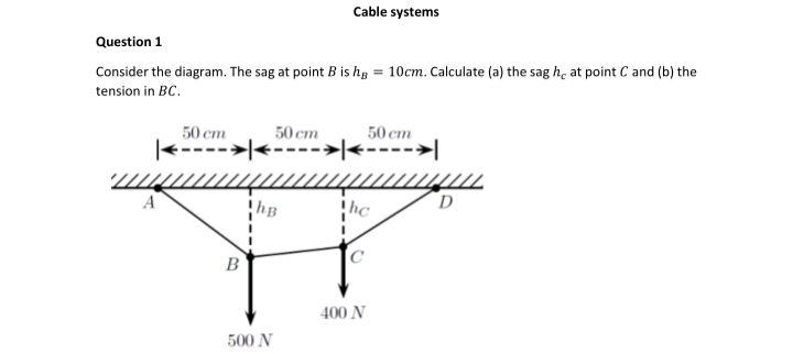 Cable systems
Question 1
Consider the diagram. The sag at point B is hɛ = 10cm. Calculate (a) the sag h, at point C and (b) the
tension in BC.
50 ст
50 cm
50 ст
|<---->|<---->|<---->|
D
hB
hc
B
400 N
500 N
