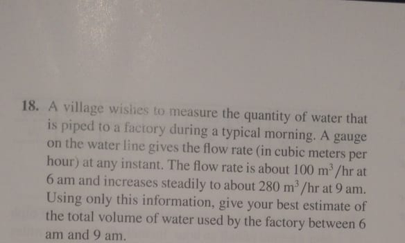 18. A village wishes to measure the quantity of water that
is piped to a factory during a typical morning. A gauge
on the water line gives the flow rate (in cubic meters per
hour) at any instant. The flow rate is about 100 m/hr at
6 am and increases steadily to about 280 m /hr at 9 am.
Using only this information, give your best estimate of
the total volume of water used by the factory between 6
am and 9 am.
