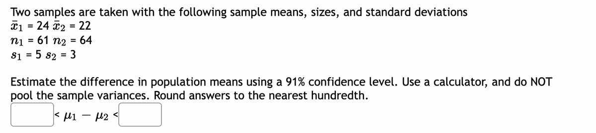 Two samples are taken with the following sample means, sizes, and standard deviations
¤1 = 24 2 = 22
61 n2 = 64
%3D
ni
%3D
%3D
$1 = 5 s2 = 3
Estimate the difference in population means using a 91% confidence level. Use a calculator, and do NOT
pool the sample variances. Round answers to the nearest hundredth.
< li - 12 <
