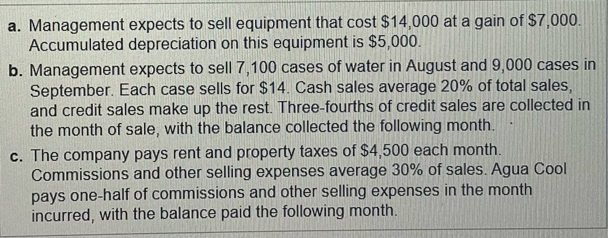 a. Management expects to sell equipment that cost $14,000 at a gain of $7,000.
Accumulated depreciation on this equipment is $5,000.
b. Management expects to sell 7,100 cases of water in August and 9,000 cases in
September. Each case sells for $14. Cash sales average 20% of total sales,
and credit sales make up the rest. Three-fourths of credit sales are collected in
the month of sale, with the balance collected the following month.
c. The company pays rent and property taxes of $4,500 each month.
Commissions and other selling expenses average 30% of sales. Agua Cool
pays one-half of commissions and other selling expenses in the month
incurred, with the balance paid the following month.