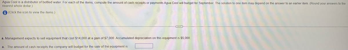 Agua Cool is a distributor of bottled water. For each of the items, compute the amount of cash receipts or payments Agua Cool will budget for September. The solution to one item may depend on the answer to an earlier item. (Round your answers to the
nearest whole dollar)
(Click the icon to view the items.)
a. Management expects to sell equipment that cost $14,000 at a gain of $7,000. Accumulated depreciation on this equipment is $5,000.
The amount of cash receipts the company will budget for the sale of the equipment is