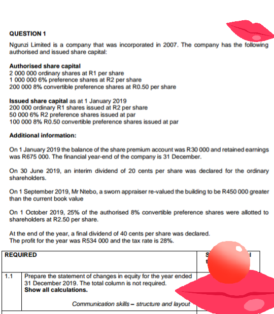 QUESTION 1
Ngunzi Limited is a company that was incorporated in 2007. The company has the following
authorised and issued share capital:
Authorised share capital
2 000 000 ordinary shares at R1 per share
1 000 000 6% preference shares at R2 per share
200 000 8% convertible preference shares at RO.50 per share
Issued share capital as at 1 January 2019
200 000 ordinary R1 shares issued at R2 per share
50 000 6% R2 preference shares issued at par
100 000 8% RO.50 convertible preference shares issued at par
Additional information:
On 1 January 2019 the balance of the share premium account was R30 000 and retained earnings
was R675 000. The financial year-end of the company is 31 December.
On 30 June 2019, an interim dividend of 20 cents per share was declared for the ordinary
shareholders.
On 1 September 2019, Mr Ntebo, a sworn appraiser re-valued the building to be R450 000 greater
than the current book value
On 1 October 2019, 25% of the authorised 8% convertible preference shares were allotted to
shareholders at R2.50 per share.
At the end of the year, a final dividend of 40 cents per share was declared.
The profit for the year was R534 000 and the tax rate is 28%.
REQUIRED
Prepare the statement of changes in equity for the year ended
31 December 2019. The total column is not required.
Show all calculations.
1.1
Communication skills – structure and layout
