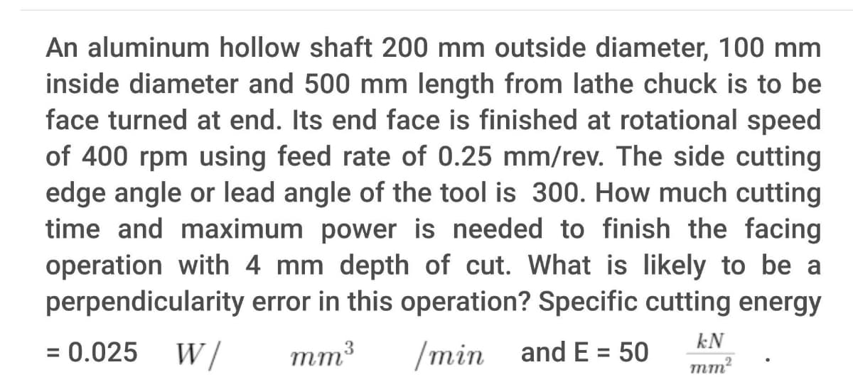 An aluminum hollow shaft 200 mm outside diameter, 100 mm
inside diameter and 500 mm length from lathe chuck is to be
face turned at end. Its end face is finished at rotational speed
of 400 rpm using feed rate of 0.25 mm/rev. The side cutting
edge angle or lead angle of the tool is 300. How much cutting
time and maximum power is needed to finish the facing
operation with 4 mm depth of cut. What is likely to be a
perpendicularity error in this operation? Specific cutting energy
kN
= 0.025
W /
mm3
/min
and E = 50
%3D
%3D
mm?
