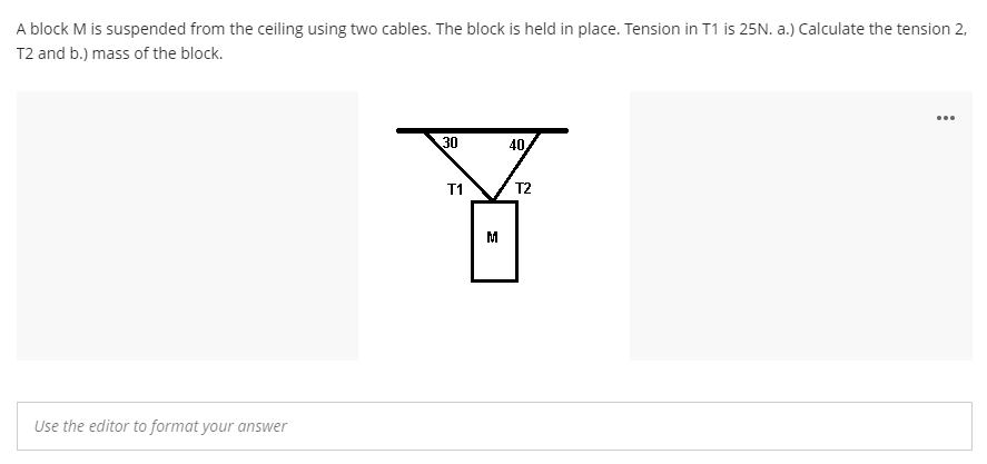 A block M is suspended from the ceiling using two cables. The block is held in place. Tension in T1 is 25N. a.) Calculate the tension 2,
T2 and b.) mass of the block.
...
30
40
T1
T2
M
Use the editor to format your answer
