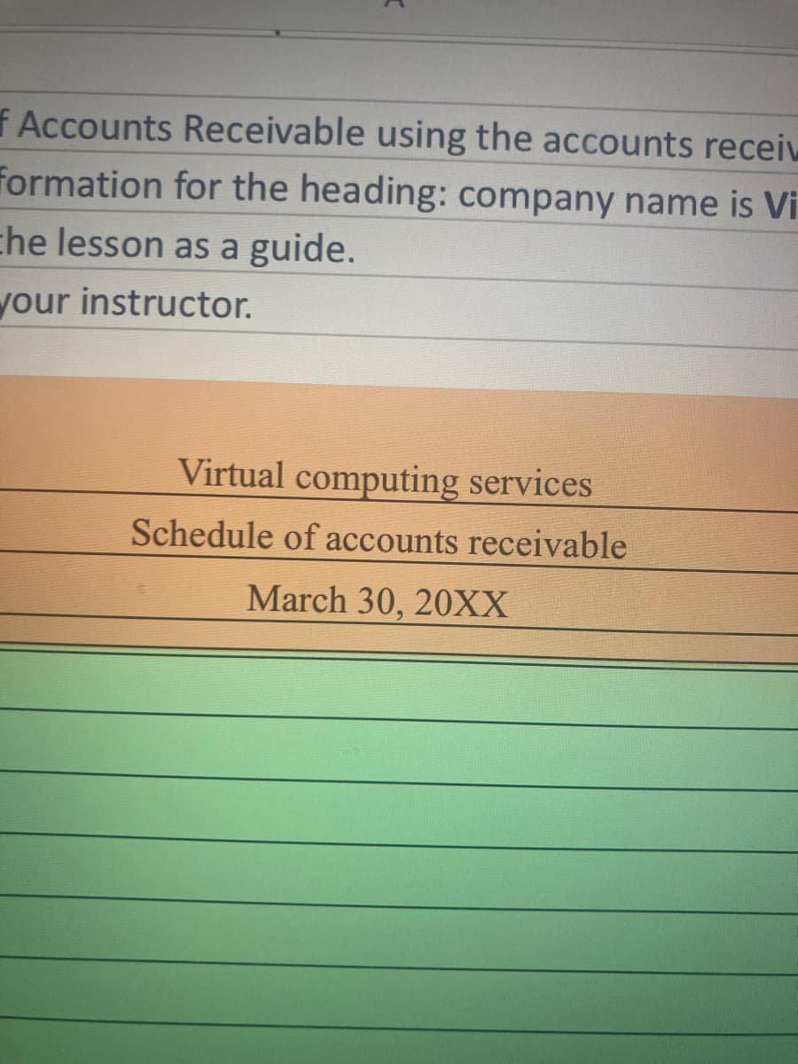 f Accounts Receivable using the accounts receiv
Formation for the heading: company name is Vi
che lesson as a guide.
your instructor.
Virtual computing services
Schedule of accounts receivable
March 30, 20XX
