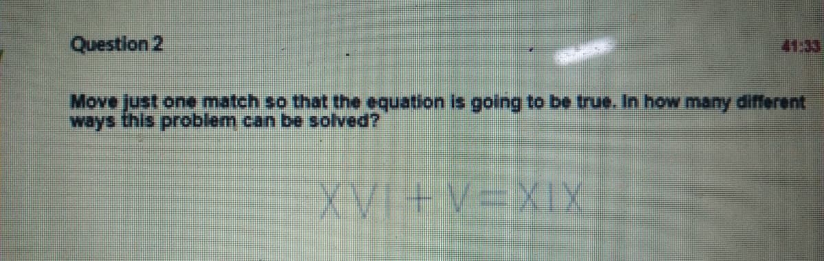 Question 2
41:33
Move just one match so that the equation is golng to be true. In how many different
ways this problem can be solved?
XVI +V-XIX
