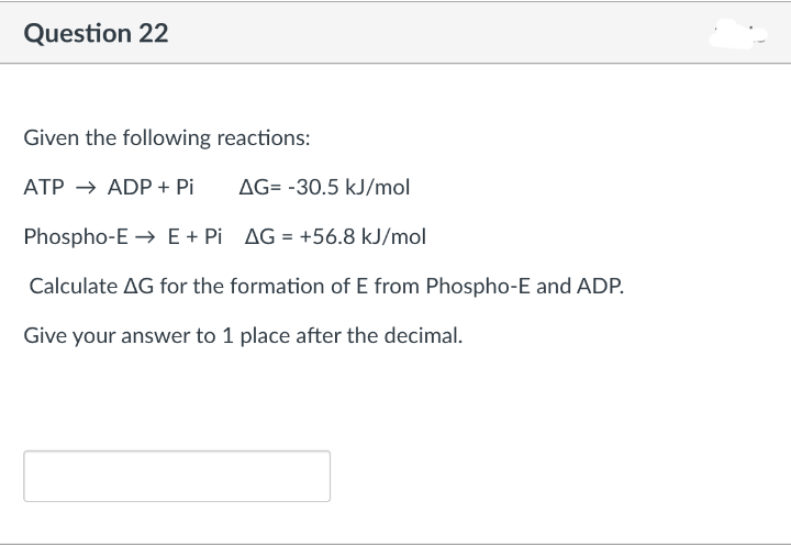Question 22
Given the following reactions:
ATP → ADP + Pi
AG= -30.5 kJ/mol
Phospho-E → E+ Pi AG = +56.8 kJ/mol
Calculate AG for the formation of E from Phospho-E and ADP.
Give your answer to 1 place after the decimal.
