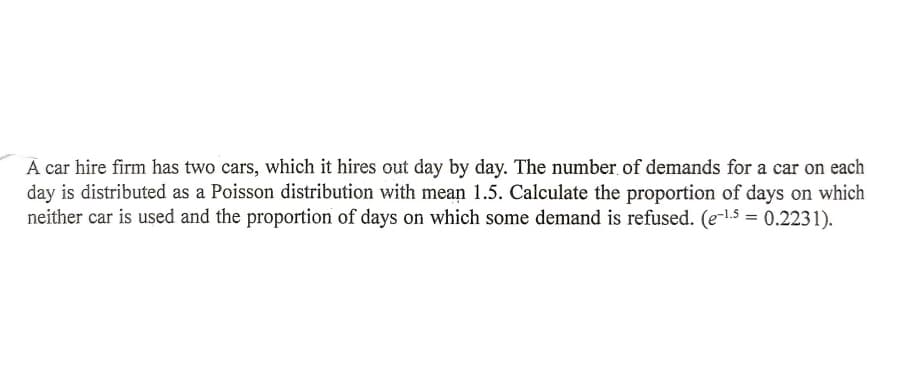 A car hire firm has two cars, which it hires out day by day. The number of demands for a car on each
day is distributed as a Poisson distribution with mean 1.5. Calculate the proportion of days on which
neither car is used and the proportion of days on which some demand is refused. (e-lS = 0.2231).
