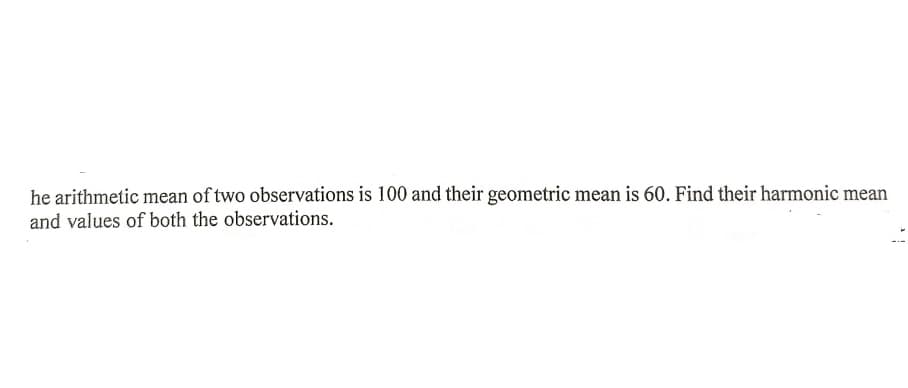 he arithmetic mean of two observations is 100 and their geometric mean is 60. Find their harmonic mean
and values of both the observations.
