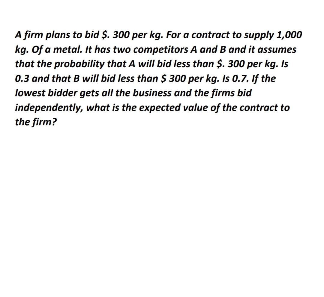 A firm plans to bid $. 300 per kg. For a contract to supply 1,000
kg. Of a metal. It has two competitors A and B and it assumes
that the probability that A will bid less than $. 300 per kg. Is
0.3 and that B will bid less than $ 300 per kg. Is 0.7. If the
lowest bidder gets all the business and the firms bid
independently, what is the expected value of the contract to
the firm?
