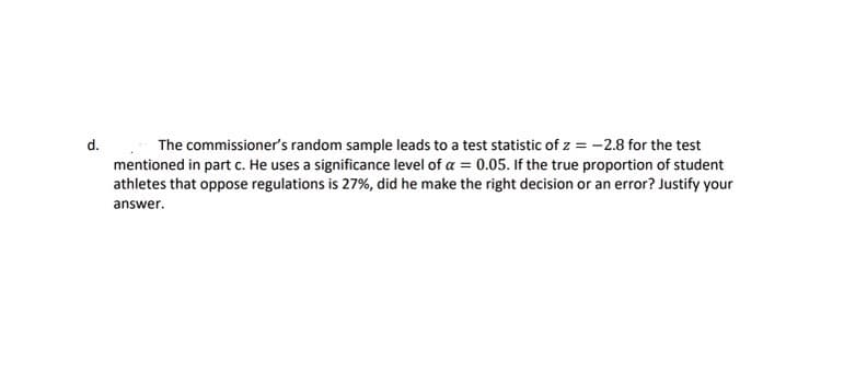 d.
The commissioner's random sample leads to a test statistic of z = -2.8 for the test
mentioned in part c. He uses a significance level of a = 0.05. If the true proportion of student
athletes that oppose regulations is 27%, did he make the right decision or an error? Justify your
answer.
