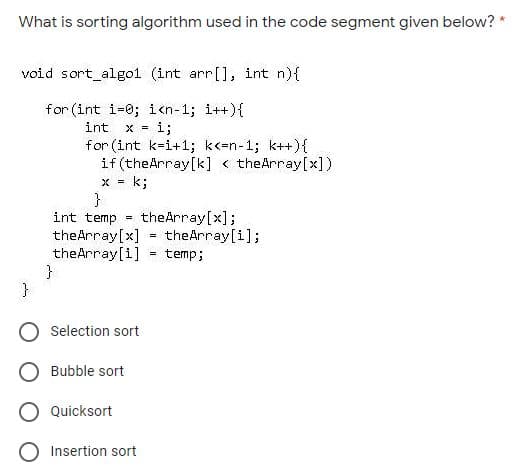 What is sorting algorithm used in the code segment given below?
void sort_algo1 (int arr[], int n){
for (int i=0; icn-1; i++){
i;
int
X =
for (int k=i+1; k<=n-1; k++){
if (theArray[k] < theArray[x])
x = k;
}
int temp
theArray[x];
theArray[i];
%3!
theArray[x]
theArray[1]
temp;
O Selection sort
Bubble sort
O Quicksort
Insertion sort
