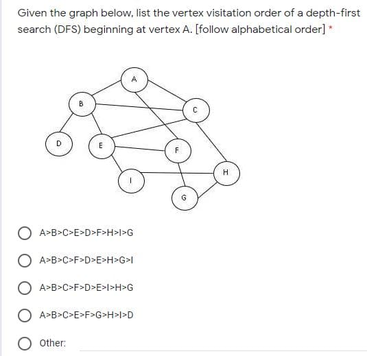 Given the graph below, list the vertex visitation order of a depth-first
search (DFS) beginning at vertex A. [follow alphabetical order] *
B
D
E
F
H.
O A>B>C>E>D>F>H>l>G
O A>B>C>F>D>E>H>G>l
O A>B>C>F>D>E>l>H>G
A>B>C>E>F>G>H>l>D
Other:
