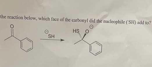 the reaction below, which face of the carbonyl did the nucleophile (SH) add to?
HS O
SH
