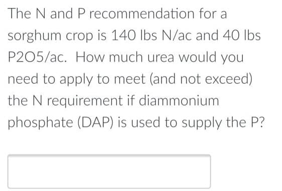 The N and P recommendation for a
sorghum crop is 140 lbs N/ac and 40 lbs
P205/ac. How much urea would you
need to apply to meet (and not exceed)
the N requirement if diammonium
phosphate (DAP) is used to supply the P?
