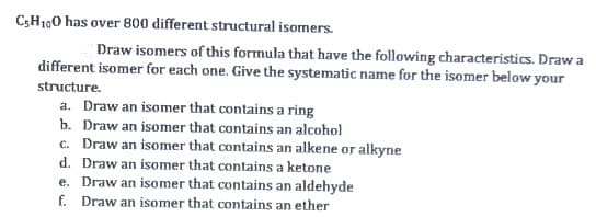 C;H100 has over 800 different structural isomers.
Draw isomers of this formula that have the following characteristics. Draw a
different isomer for each one. Give the systematic name for the isomer below your
structure.
a. Draw an isomer that contains a ring
b. Draw an isomer that contains an alcohol
c. Draw an isomer that contains an alkene or alkyne
d. Draw an isomer that contains a ketone
e. Draw an isomer that contains an aldehyde
f. Draw an isomer that contains an ether
