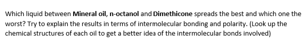 Which liquid between Mineral oil, n-octanol and Dimethicone spreads the best and which one the
worst? Try to explain the results in terms of intermolecular bonding and polarity. (Look up the
chemical structures of each oil to get a better idea of the intermolecular bonds involved)
