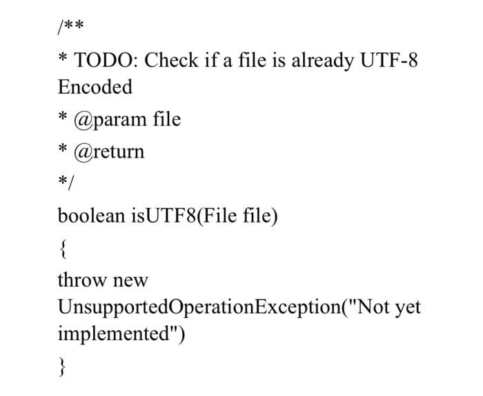 /**
* TODO: Check if a file is already UTF-8
Encoded
@param file
@return
*/
boolean isUTF8(File file)
{
throw new
UnsupportedOperationException("Not yet
implemented")
}
