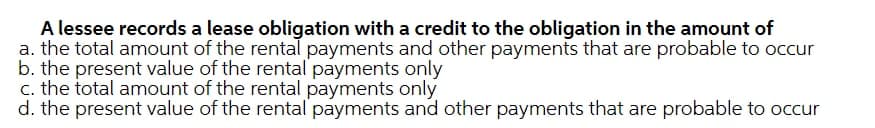 A lessee records a lease obligation with a credit to the obligation in the amount of
a. the total amount of the rental payments and other payments that are probable to occur
b. the present value of the rental payments only
c. the total amount of the rental payments only
d. the present value of the rental payments and other payments that are probable to occur
