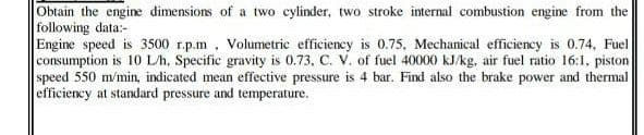 Obtain the engine dimensions of a two cylinder, two stroke internal combustion engine from the
following data:-
Engine speed is 3500 r.p.m, Volumetrie efficiency is 0.75, Mechanical efficiency is 0.74, Fuel
consumption is 10 L/h, Specific gravity is 0.73, C. V. of fuel 40000 kJ/kg, air fuel ratio 16:1, piston
speed 550 m/min, indicated mean effective pressure is 4 bar. Find also the brake power and thermal
efficiency at standard pressure and temperature.
