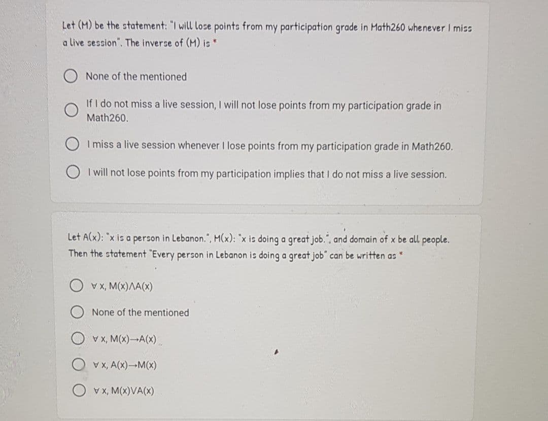 Let (M) be the statement: "I will lose points from my participation grade in Math260 whenever I miss
a live session". The inverse of (M) is *
None of the mentioned
If I do not miss a live session, I will not lose points from my participation grade in
Math260.
I miss a live session whenever I lose points from my participation grade in Math260.
O I will not lose points from my participation implies that I do not miss a live session.
Let A(x): "x is a person in Lebanon.", M(x): "x is doing a great job.", and domain of x be all people.
Then the statement "Every person in Lebanon is doing a great job" can be written as *
(x, M(x)AA(x)
None of the mentioned
V x, M(x)-A(x)
Vx, A(x)-M(x)
O vx, M(x)VA(X)
